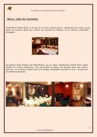 Te guiamos a un entorno nacido para tu disfrute
4
www.estrellarural.es
Bacus, salón de reuniones:
Alojamientos Estrella Rural, es el lugar de encuentro propicio para la organización de eventos, ya que
aporta un escenario idóneo para realizar sus reuniones de Empresa, en un ambiente confortable y
distinguido.
Su Empresa podrá disponer del Salón-Bodega, que les ofrece Alojamientos Estrella Rural, dónde
celebrar sus eventos corporativos .Tras una jornada de trabajo una merecida pausa que ayuda a
renovarse en un entorno natural como el de Braojos, disfrutando momentos de ocio y sosiego para
intercambiar impresiones.
 