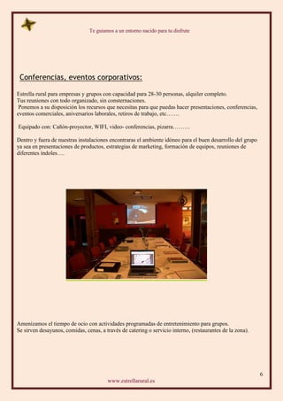 Te guiamos a un entorno nacido para tu disfrute
6
www.estrellarural.es
Conferencias, eventos corporativos:
Estrella rural para empresas y grupos con capacidad para 28-30 personas, alquiler completo.
Tus reuniones con todo organizado, sin consternaciones.
Ponemos a su disposición los recursos que necesitas para que puedas hacer presentaciones, conferencias,
eventos comerciales, aniversarios laborales, retiros de trabajo, etc…….
Equipado con: Cañón-proyector, WIFI, video- conferencias, pizarra………
Dentro y fuera de nuestras instalaciones encontraras el ambiente idóneo para el buen desarrollo del grupo
ya sea en presentaciones de productos, estrategias de marketing, formación de equipos, reuniones de
diferentes índoles….
Amenizamos el tiempo de ocio con actividades programadas de entretenimiento para grupos.
Se sirven desayunos, comidas, cenas, a través de catering o servicio interno, (restaurantes de la zona).
 