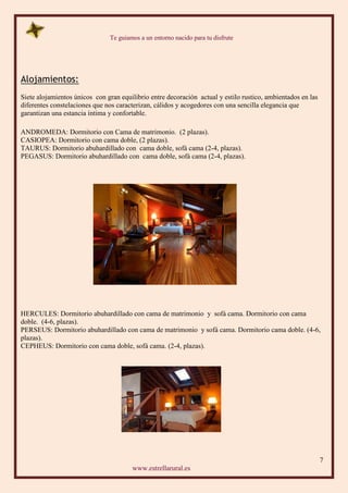 Te guiamos a un entorno nacido para tu disfrute
7
www.estrellarural.es
Alojamientos:
Siete alojamientos únicos con gran equilibrio entre decoración actual y estilo rustico, ambientados en las
diferentes constelaciones que nos caracterizan, cálidos y acogedores con una sencilla elegancia que
garantizan una estancia íntima y confortable.
ANDROMEDA: Dormitorio con Cama de matrimonio. (2 plazas).
CASIOPEA: Dormitorio con cama doble, (2 plazas).
TAURUS: Dormitorio abuhardillado con cama doble, sofá cama (2-4, plazas).
PEGASUS: Dormitorio abuhardillado con cama doble, sofá cama (2-4, plazas).
HERCULES: Dormitorio abuhardillado con cama de matrimonio y sofá cama. Dormitorio con cama
doble. (4-6, plazas).
PERSEUS: Dormitorio abuhardillado con cama de matrimonio y sofá cama. Dormitorio cama doble. (4-6,
plazas).
CEPHEUS: Dormitorio con cama doble, sofá cama. (2-4, plazas).
 