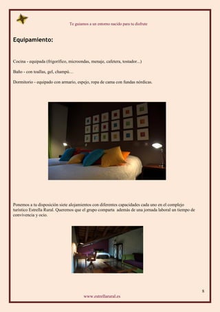 Te guiamos a un entorno nacido para tu disfrute
8
www.estrellarural.es
Equipamiento:
Cocina - equipada (frigorífico, microondas, menaje, cafetera, tostador...)
Baño - con toallas, gel, champú…
Dormitorio - equipado con armario, espejo, ropa de cama con fundas nórdicas.
Ponemos a tu disposición siete alojamientos con diferentes capacidades cada uno en el complejo
turístico Estrella Rural. Queremos que el grupo comparta además de una jornada laboral un tiempo de
convivencia y ocio.
 