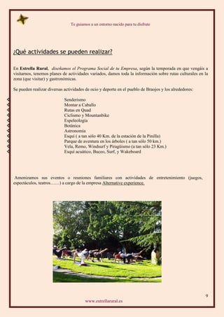 Te guiamos a un entorno nacido para tu disfrute
9
www.estrellarural.es
¿Qué actividades se pueden realizar?
En Estrella Rural, diseñamos el Programa Social de tu Empresa, según la temporada en que vengáis a
visitarnos, tenemos planes de actividades variados, damos toda la información sobre rutas culturales en la
zona (que visitar) y gastronómicas.
Se pueden realizar diversas actividades de ocio y deporte en el pueblo de Braojos y los alrededores:
 Senderismo
 Montar a Caballo
 Rutas en Quad
 Ciclismo y Mountanbike
 Espeleología
 Botánica
 Astronomía
 Esquí ( a tan sólo 40 Km. de la estación de la Pinilla)
 Parque de aventura en los árboles ( a tan sólo 50 km.)
 Vela, Remo, Windsurf y Piragüismo (a tan sólo 23 Km.)
 Esquí acuático, Buceo, Surf, y Wakeboard
Amenizamos sus eventos o reuniones familiares con actividades de entretenimiento (juegos,
espectáculos, teatros……) a cargo de la empresa Alternative experience.
 