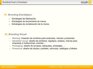 01. Branding Estratégico:
– Estrategias de fidelización.
– Estrategias de lanzamiento de marca.
– Estrategias de revitalización de la marca.
02. Branding Visual:
– Naming: Creación de nombres para empresas, marcas y productos.
– Identidad visual: diseño de símbolos, logotipos, isotipos, marcas para
empresas e instituciones, eventos…
– Packaging: diseño de envases, estiquetas, embalajes….
– Presencia: diseño de rótulos y señales, vehículos, catálogos y folletos.
 