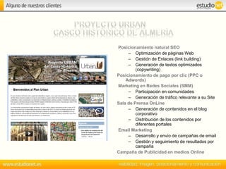 Posicionamiento natural SEO
– Optimización de páginas Web
– Gestión de Enlaces (link building)
– Generación de textos optimizados
(copywriting)
Posicionamiento de pago por clic (PPC o
Adwords)
Marketing en Redes Sociales (SMM)
– Participación en comunidades
– Generación de tráfico relevante a su Site
Sala de Prensa OnLine
– Generación de contenidos en el blog
corporativo
– Distribución de los contenidos por
diferentes portales
Email Marketing
– Desarrollo y envío de campañas de email
– Gestión y seguimiento de resultados por
campaña
Campaña de Publicidad en medios Online
 