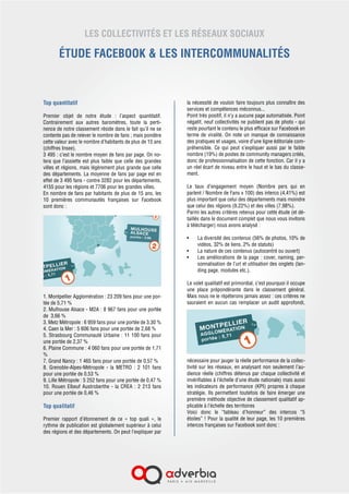 LES COLLECTIVITÉS ET LES RÉSEAUX SOCIAUX
ÉTUDE FACEBOOK & LES INTERCOMMUNALITÉS
Top quantitatif
Premier objet de notre étude  : l’aspect quantitatif.
Contrairement aux autres baromètres, toute la perti-
nence de notre classement réside dans le fait qu’il ne se
contente pas de relever le nombre de fans ; mais pondère
cette valeur avec le nombre d’habitants de plus de 15 ans
(chiffres Insee).
3 495 : c’est le nombre moyen de fans par page. On no-
tera que l’assiette est plus faible que celle des grandes
villes et régions, mais légèrement plus grande que celle
des départements. La moyenne de fans par page est en
effet de 3 495 fans - contre 3282 pour les départements,
4155 pour les régions et 7706 pour les grandes villes.
En nombre de fans par habitants de plus de 15 ans, les
10 premières communautés françaises sur Facebook
sont donc :
1. Montpellier Agglomération : 23 209 fans pour une
portée de 5,71 %
2. Metz Métropole : 6 959 fans pour une portée de
3,30 %
3. Caen la Mer : 5 606 fans pour une portée de 2,68 %
4. Strasbourg Communauté Urbaine : 11 100 fans pour
une portée de 2,37 %
5. Plaine Commune : 4 060 fans pour une portée de
1,71 %
6. Grand Nancy : 1 465 fans pour une portée de 0,57 %
7. Grenoble-Alpes-Métropole – la METRO : 2 101 fans
pour une portée de 0,53 %
8. Lille Métropole : 5 252 fans pour une portée de
0,47 %
9. Rouen Elbeuf Austroberthe – la CREA : 2 213 fans
pour une portée de 0,46 %
10. Orléans Val de Loire : 758 fans pour une portée de
0,28%
Top qualitatif
Premier rapport d’étonnement de ce «  top quali  »,  le
rythme de publication est globalement supérieur à celui
des régions et des départements. On peut l’expliquer par
la nécessité de vouloir faire toujours plus connaître des
services et compétences méconnus...
Point très positif, il n’y a aucune page automatisée. Point
négatif, neuf collectivités ne publient pas de photo - qui
reste pourtant le contenu le plus efficace sur Facebook en
terme de viralité. On note un manque de connaissance
des pratiques et usages, voire d’une ligne éditoriale com-
préhensible. Ce qui peut s’expliquer aussi par le faible
nombre (19%) de postes de community managers créés,
donc de professionnalisation de cette fonction. Car il y a
un réel écart de niveau entre le haut et le bas du classe-
ment.
Le  taux d’engagement moyen  (Nombre pers qui en
parlent / Nombre de Fans x 100) des interco (4,41%) est
plus important que celui des départements mais moindre
que celui des régions (9,22%) et des villes (7,98%).
Parmi les autres critères retenus pour cette étude (et dé-
taillés dans le document complet que nous vous invitons
à télécharger) nous avons analysé :
•	 La diversité des contenus (56% de photos, 10% de
vidéos, 32% de liens, 2% de statuts)
•	 La nature de ces contenus (autocentré ou ouvert)
•	 Les améliorations de la page : cover, naming, per-
sonnalisation de l’url et utilisation des onglets (lan-
ding page, modules etc.).
Le volet qualitatif est primordial, c’est pourquoi il occupe
une place prépondérante dans le classement général.
Mais nous ne le répéterons jamais assez : ces critères ne
sauraient en aucun cas remplacer un audit approfondi,
nécessaire pour jauger la réelle performance de la collec-
tivité sur les réseaux, en analysant non seulement l’au-
dience réelle (chiffres détenus par chaque collectivité et
invérifiables à l’échelle d’une étude nationale) mais aussi
les indicateurs de performance (KPI) propres à chaque
stratégie. Ils permettent toutefois de faire émerger une
première méthode objective de classement qualitatif ap-
plicable à l’échelle des territoires
Voici donc le “tableau d’honneur” des intercos “5
étoiles” ! Pour la qualité de leur page, les 10 premières
 