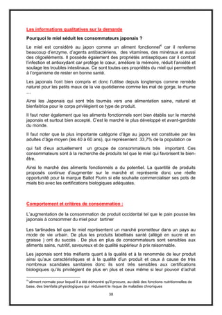 38
Les informations qualitatives sur la demande
Pourquoi le miel séduit les consommateurs japonais ?
Le miel est considéré au japon comme un aliment fonctionnel4
car il renferme
beaucoup d’enzyme, d’agents antibactériens, des vitamines, des minéraux et aussi
des oligoéléments. Il possède également des propriétés antiseptiques car il combat
l’infection et antioxydant car protège le cœur, améliore la mémoire, réduit l’anxiété et
soulage les troubles intestinaux. Ce sont toutes ces propriétés du miel qui permettent
à l’organisme de rester en bonne santé.
Les japonais l’ont bien compris et donc l’utilise depuis longtemps comme remède
naturel pour les petits maux de la vie quotidienne comme les mal de gorge, le rhume
…
Ainsi les Japonais qui sont très tournés vers une alimentation saine, naturel et
bienfaitrice pour le corps privilégient ce type de produit.
Il faut noter également que les aliments fonctionnels sont bien établis sur le marché
japonais et surtout bien accepté. C’est le marché le plus développé et avant-gardiste
du monde.
Il faut noter que la plus importante catégorie d’âge au japon est constituée par les
adultes d’âge moyen (les 40 à 60 ans), qui représentent 33,7% de la population ce
qui fait d’eux actuellement un groupe de consommateurs très important. Ces
consommateurs sont à la recherche de produits tel que le miel qui favorisent le bien-
être.
Ainsi le marché des aliments fonctionnels a du potentiel. La quantité de produits
proposés continue d’augmenter sur le marché et représente donc une réelle
opportunité pour la marque Ballot Flurin si elle souhaite commercialiser ses pots de
miels bio avec les certifications biologiques adéquates.
Comportement et critères de consommation :
L’augmentation de la consommation de produit occidental tel que le pain pousse les
japonais à consommer du miel pour tartiner
Les tartinades tel que le miel représentent un marché prometteur dans un pays au
mode de vie urbain. De plus les produits labellisés santé (allégé en sucre et en
graisse ) ont du succès . De plus en plus de consommateurs sont sensibles aux
aliments sains, nutritif, savoureux et de qualité supérieur à prix raisonnable.
Les japonais sont très méfiants quant à la qualité et à la renommée de leur produit
ainsi qu’aux caractéristiques et à la qualité d’un produit et ceux à cause de très
nombreux scandales sanitaires donc ils sont très sensibles aux certifications
biologiques qu’ils privilégient de plus en plus et ceux même si leur pouvoir d’achat
4
'aliment normale pour lequel il a été démontré qu'il procure, au-delà des fonctions nutritionnelles de
base, des bienfaits physiologiques qui réduisent le risque de maladies chroniques
 