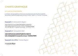 CHARTE GRAPHIQUE
L’utilisation de typographies droites sans empattements sert à faciliter la lisibilité
des textes et éléments graphiques ainsi qu’à rendre “sobre” et “minimal” les textes.
Typographie 1: «Century Gothic Regular»
ABCDEFGHIJKLMNOPQRSTUVWXYZ
abcdefghijklmnopqrstuvwxyz 1234567890
Typographie 2:” Century Gothic Bold”
ABCDEFGHIJKLMNOPQRSTUVWXYZ
abcdefghijklmnopqrstuvwxyz 1234567890
Typographie des chiffres : «Candara Regular»
1234567890
LE CARTON D’INVITATION
13
 