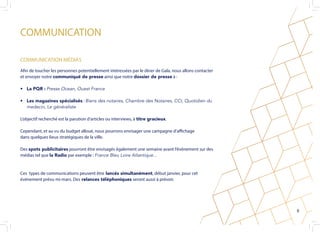 COMMUNICATION
Afin de toucher les personnes potentiellement intéressées par le dîner de Gala, nous allons contacter
et envoyer notre communiqué de presse ainsi que notre dossier de presse à :
•	 La PQR : Presse Ocean, Ouest France
•	 Les magazines spécialisés : Biens des notaires, Chambre des Notaires, CCI, Quotidien du
medecin, Le généraliste
L’objectif recherché est la parution d’articles ou interviews, à titre gracieux.
Cependant, et au vu du budget alloué, nous pourrons envisager une campagne d’affichage
dans quelques lieux stratégiques de la ville.
Des spots publicitaires pourront être envisagés également une semaine avant l’événement sur des
médias tel que la Radio par exemple : France Bleu Loire Atlantique...
Ces types de communications peuvent être lancés simultanément, début janvier, pour cet
événement prévu mi-mars. Des relances téléphoniques seront aussi à prévoir.
COMMUNICATION MÉDIAS
8
 