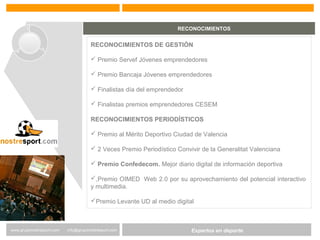 Expertos en Gestión DeportivaExpertos en deportewww.gruponostresport.com info@gruponostresport.com
RECONOCIMIENTOS
RECONOCIMIENTOS DE GESTIÓN
 Premio Servef Jóvenes emprendedores
 Premio Bancaja Jóvenes emprendedores
 Finalistas día del emprendedor
 Finalistas premios emprendedores CESEM
RECONOCIMIENTOS PERIODÍSTICOS
 Premio al Mérito Deportivo Ciudad de Valencia
 2 Veces Premio Periodístico Convivir de la Generalitat Valenciana
 Premio Confedecom. Mejor diario digital de información deportiva
,Premio OIMED Web 2.0 por su aprovechamiento del potencial interactivo
y multimedia.
Premio Levante UD al medio digital
 