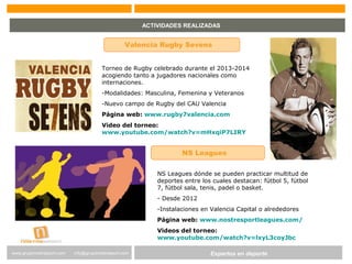 Expertos en Gestión DeportivaExpertos en deportewww.gruponostresport.com info@gruponostresport.com
ACTIVIDADES REALIZADAS
Valencia Rugby Sevens
Torneo de Rugby celebrado durante el 2013-2014
acogiendo tanto a jugadores nacionales como
internaciones.
-Modalidades: Masculina, Femenina y Veteranos
-Nuevo campo de Rugby del CAU Valencia
Página web: www.rugby7valencia.com
Video del torneo:
www.youtube.com/watch?v=mHxqiP7LIRY
NS Leagues
NS Leagues dónde se pueden practicar multitud de
deportes entre los cuales destacan: fútbol 5, fútbol
7, fútbol sala, tenis, padel o basket.
- Desde 2012
-Instalaciones en Valencia Capital o alrededores
Página web: www.nostresportleagues.com/
Videos del torneo:
www.youtube.com/watch?v=lxyL3coyJbc
 
