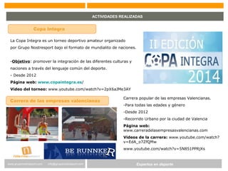 Expertos en Gestión DeportivaExpertos en deportewww.gruponostresport.com info@gruponostresport.com
ACTIVIDADES REALIZADAS
Copa Integra
La Copa Integra es un torneo deportivo amateur organizado
por Grupo Nostresport bajo el formato de mundialito de naciones.
-Objetivo: promover la integración de las diferentes culturas y
naciones a través del lenguaje común del deporte.
- Desde 2012
Página web: www.copaintegra.es/
Video del torneo: www.youtube.com/watch?v=2pX6aJMe3AY
Carrera de las empresas valencianas
Carrera popular de las empresas Valencianas.
-Para todas las edades y género
-Desde 2012
-Recorrido Urbano por la ciudad de Valencia
Página web:
www.carreradelasempresasvalencianas.com
Videos de la carrera: www.youtube.com/watch?
v=EdA_o7ZfQMw
www.youtube.com/watch?v=5N851PPRjXs
 