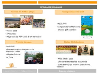 Expertos en Gestión DeportivaExpertos en deportewww.gruponostresport.com info@gruponostresport.com
ACTIVIDADES REALIZADAS
Torneo de fútbol playa Campeonato de Golf
- Verano 2006
- 27 equipos
- Playa Racó de Mar-Canet d´en Berenguer
-Mayo 2005
-Campeonato Golf femenino
- Club de golf escorpión
Tennis League Galas Cicloturismo
- Año 2007
- Encuentros entre integrantes de
diferentes clubes
- Liga Profesional
de Tenis
- Años 2008 y 2009
- Universidad Politécnica de Valencia
- Galas Entrega de premios cicloturismo
Valencia
 
