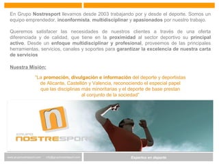 Expertos en Gestión DeportivaExpertos en deportewww.gruponostresport.com info@gruponostresport.com
En Grupo Nostresport llevamos desde 2003 trabajando por y desde el deporte. Somos un
equipo emprendedor, inconformista, multidisciplinar y apasionados por nuestro trabajo.
Queremos satisfacer las necesidades de nuestros clientes a través de una oferta
diferenciada y de calidad, que tiene en la proximidad al sector deportivo su principal
activo. Desde un enfoque multidisciplinar y profesional, proveemos de las principales
herramientas, servicios, canales y soportes para garantizar la excelencia de nuestra carta
de servicios
Nuestra Misión:
“La promoción, divulgación e información del deporte y deportistas
de Alicante, Castellón y Valencia, reconociendo el especial papel
que las disciplinas más minoritarias y el deporte de base prestan
al conjunto de la sociedad”
 