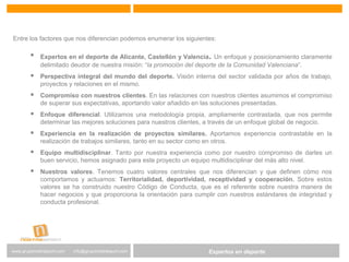 Expertos en Gestión DeportivaExpertos en deportewww.gruponostresport.com info@gruponostresport.com
Entre los factores que nos diferencian podemos enumerar los siguientes:
 Expertos en el deporte de Alicante, Castellón y Valencia. Un enfoque y posicionamiento claramente
delimitado deudor de nuestra misión: “la promoción del deporte de la Comunidad Valenciana”.
 Perspectiva integral del mundo del deporte. Visión interna del sector validada por años de trabajo,
proyectos y relaciones en el mismo.
 Compromiso con nuestros clientes. En las relaciones con nuestros clientes asumimos el compromiso
de superar sus expectativas, aportando valor añadido en las soluciones presentadas.
 Enfoque diferencial. Utilizamos una metodología propia, ampliamente contrastada, que nos permite
determinar las mejores soluciones para nuestros clientes, a través de un enfoque global de negocio.
 Experiencia en la realización de proyectos similares. Aportamos experiencia contrastable en la
realización de trabajos similares, tanto en su sector como en otros.
 Equipo multidisciplinar. Tanto por nuestra experiencia como por nuestro compromiso de darles un
buen servicio, hemos asignado para este proyecto un equipo multidisciplinar del más alto nivel.
 Nuestros valores. Tenemos cuatro valores centrales que nos diferencian y que definen cómo nos
comportamos y actuamos: Territorialidad, deportividad, receptividad y cooperación. Sobre estos
valores se ha construido nuestro Código de Conducta, que es el referente sobre nuestra manera de
hacer negocios y que proporciona la orientación para cumplir con nuestros estándares de integridad y
conducta profesional.
 