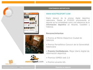 Expertos en Gestión DeportivaExpertos en deportewww.gruponostresport.com info@gruponostresport.com
CONTENIDOS DEPORTIVOS
WWW.NOSTRESPORT.COM
Diario decano de la prensa digital deportiva
valenciana. Desde el 01/02/03 promoviendo el
deporte se ha consolidado como una referencia de la
información deportiva en Alicante, Castellón y
Valencia.
Reconocimientos
• Premio al Mérito Deportivo Ciudad de
Valencia
• Premio Periodístico Convivir de la Generalitat
Valenciana
• Premio Confedecom. Mejor diario digital de
información deportiva
• Premios OIMED web 2.0
• Premio Levante UD.
 