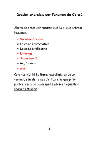 Dossier exercicis per l’examen de Català<br />Abans de practicar repassa què és el que entra a l’examen: <br />Vocal neutra a/e <br />La coma enumerativa <br />La coma explicativa <br />Diftongs <br />Accentuació <br />Majúscules <br />g/gu <br />Com has vist hi ha ítems ressaltats en color vermell; són els temes d’ortografia que pitjor portes: recorda posar més èmfasi en aquests a l’hora d’estudiar. <br />Exercicis de pràctica<br />VOCAL NEUTRA <br />Escriu a o e als espais en blanc de les següents frases: <br />El pediatr_ ha visitat una altr_ v_gad_ la n_na. <br />El b_stiar p_ssava p_r un t_rreny p_dr_gós. <br />La par_t _squ_rr_ s’ha _nn_grit d_l fum d_ la x_m_neia. <br /> Escriu a o e als espais en blanc del següent dictat: <br />Al  voltant  d_  la  plaça  s_i_n  sobr_  l_s  baran_s  nois i  noi_s  d_  quinz_  anys.  L_s  noi_s,  d_  cab_lls  llargs, de  llargu_s  cam_s  cob_rt_s  amb  la  roba  blanc  d_ls pantalons.  _ls nois,  amb  j_rs_is  v_rm_lls  i  pantalons  de  color  blau  marí  com  a  uniform_  g_n_ral.  _l  fons,  a mà  dr_t_,  _n  una  r_s_rva  gair_b_  sociològica  o zoològica,  hi  havi_  una  vint_na  d_  nois  i  noi_s  m_s  grans  i  d’ asp_ct_  m_s  d_scuidat.  _n  Jaum_  Vàzquez  _s  dirigí  v_rs  aqu_st  r_có.  D_rr_r_  d’aqu_st_  g_nt,  la port_  d’un bar,  discr_t_  i  amabl_. <br /> Visita aquest link: http://usuaris.tinet.org/aragones/ortocat/01_ae.htm i completa els espais en blanc amb e o a. <br />LA COMA ENUMERATIVA  <br />Escriu la coma on cal:<br />El conill té cap tronc quatre potes i una cua. <br />S’alimenta d’arrels fulles i llavors quan és al bosc. <br />Li agraden molt les pastanagues les pomes i l’enciam. <br />Els sentits que té més desenvolupats són: la vista l’oïda i l’olfacte. <br />El gall té cresta bec barballeres ales esperó i potes. <br />La gallina té dues ales dues potes un bec i una cresta. <br />És un animal no humà com els gossos les serps els micos o  els cavalls. <br /> S’alimenta de llavors gra herba curta i cuquets.<br />LA COMA EXPLICATIVA <br />Escriu la coma on cal:<br />En aquell moment l’Adrià l’amic de la meva germana va dir que ens ajudaria. <br />Els vents del sud que en aquelles seques regions són molt freqüents incomoden als viatgers. <br />Tota la meva família inclòs el seu avi hi estava d’acord.<br />La veritat escriu la Marina s’ha de dir sempre. <br />Els videojocs violents que són molt poc educatius no m’agraden gens. <br />El diumenge un dia que va ploure molt em vaig quedar a casa llegint. <br />Jo que sóc intolerant a la lactosa no prenc llet ni derivats làctics. <br />El Salvador i la Neus aspirants al premi són els meus amics.<br />DIFTONGS <br />Visita aquest link: <br />http://clic.xtec.cat/quaderns/mibanez1/digrafs_diftongs/html/section_5.htm?&skin=default&js=http://clic.xtec.cat/qv_viewer/dist/html/scripts/&appl=http://clic.xtec.cat/qv_viewer/dist/html/appl/&css=http://clic.xtec.cat/qv_viewer/dist/html/css/ <br />i fes pràctica dels exercicis de diftongs. <br />Separa, compta les síl·labes i encercla els diftongs, si n’hi ha, dels mots següents: <br />Seuen ..........................................................<br />Palla .............................................................<br />Tenia ...........................................................<br />Boia ..............................................................<br />Alleugerir ...................................................<br />Marroquí .....................................................<br />Acabaria ......................................................<br />Guardiola ..................................................... <br />Pingüí ............................................................<br />Novel·la ........................................................<br />Jeure ...............................................................<br />Iaia ...................................................................<br />Faixa .................................................................<br />Reina .................................................................<br />Qüestió ............................................................<br />Separa les síl.labes:<br />tomàquet, engany, muntanya, cavall, cotxe, himne, anatomia, discos, gerro, canya, nyap, carbassa, ballar, dotze, goril.la. <br /> Separa les síl.labes i subraya els diftongs, si en trobes:<br /> seuen, palla, tenia, boia, alleugerir, marroquí, acabaria, guardiola, pingüí, novel.la, jeure, iaia, faixa, reina, qüestió.<br />Separa les síl.labes i subraya la tònica:<br />cristià, grua, freqüència, brillar, biaix, guanyador, rossinyol, cauen, aixella, perruqueria, hiena, reedició, injecció, disset, boira.<br /> <br /> <br />ACCENTUACIÓ <br /> Accentua, si cal, les paraules següents: <br />Nautic <br />Estomac <br />Familia <br />Correr<br />Naixer<br />Bruixola <br />Comboi<br />Ramon <br />Farmaceutic<br />Apostol <br />Colomins<br />Examens <br />Boligraf<br />Diriem <br />Pretren <br />Examen<br />Esglesia<br />Valua <br />Fucsia <br />Algun <br />Accentua, si cal, les paraules següents: <br />Hispanoamerica<br />Unicament <br />Catalanoaragones <br />Meritoriament <br />Completament <br />Utilment <br />Feliçment <br />Pobrament <br />Estupidament <br />Escriu 10 paraules planes, 10 paraules esdrúixoles i 10 paraules agudes. <br />Planes <br />.......................................<br />.......................................<br />.......................................<br />.......................................<br />.......................................<br />.......................................<br />......................................<br />......................................<br />......................................<br />......................................<br />Esdrúixoles <br />.......................................<br />.......................................<br />.......................................<br />.......................................<br />.......................................<br />.......................................<br />.......................................<br />.......................................<br />.......................................<br />.......................................<br />Agudes <br />.......................................<br />.......................................<br />.......................................<br />.......................................<br />.......................................<br />.......................................<br />.......................................<br />.......................................<br />.......................................<br />.......................................<br />Troba la síl·laba tònica de les següents paraules: <br />Historiografia<br />Ianqui<br />Fèieu<br />Escriurien<br />Feia<br />Lluent<br />Dieu<br />Rumies<br />Airejar<br />Reietó<br />Baluerna<br />Tortuós<br />LA G / GU <br />Comença practicant amb aquest joc: <br />http://usuaris.tinet.org/aragones/ortocat/16_gj.htm <br />http://www.edu365.cat/primaria/muds/catala/ortografia/ci08.htm<br />Escriu g o gu: <br />...................................................<br />...............................................<br />...............................................<br />...................................................<br />.............................................<br />...............................................<br />..................................................<br />.........................................................<br />