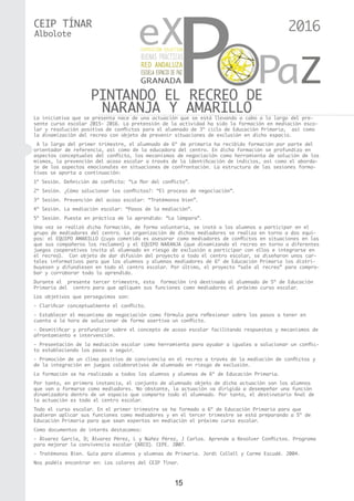 15
CEIP TÍNAR
PINTANDO EL RECREO DE
NARANJA Y AMARILLO
Albolote
La iniciativa que se presenta nace de una actuación que se está llevando a cabo a lo largo del pre-
sente curso escolar 2015- 2016. La pretensión de la actividad ha sido la formación en mediación esco-
lar y resolución positiva de conflictos para el alumnado de 3º ciclo de Educación Primaria,  así como
la dinamización del recreo con objeto de prevenir situaciones de exclusión en dicho espacio.
A lo largo del primer trimestre, el alumnado de 6º de primaria ha recibido formación por parte del
orientador de referencia, así como de la educadora del centro. En dicha formación se profundiza en
aspectos conceptuales del conflicto, los mecanismos de negociación como herramienta de solución de los
mismos, la prevención del acoso escolar a través de la identificación de indicios, así como el aborda-
je de los aspectos emocionales en situaciones de confrontación. La estructura de las sesiones forma-
tivas se aporta a continuación:
1ª Sesión. Definición de conflicto: “La flor del conflicto”.
2ª Sesión. ¿Cómo solucionar los conflictos?: “El proceso de negociación”.
3ª Sesión. Prevención del acoso escolar: “Tratémonos bien”.
4ª Sesión. La mediación escolar: “Pasos de la mediación”.
5ª Sesión. Puesta en práctica de lo aprendido: “La lámpara”.
Una vez se realizó dicha formación, de forma voluntaria, se instó a los alumnos a participar en el
grupo de mediadores del centro. La organización de dichos mediadores se realiza en torno a dos equi-
pos: el EQUIPO AMARILLO (cuyo cometido es asesorar como mediadores de conflictos en situaciones en las
que sus compañeros los reclamen) y el EQUIPO NARANJA (que dinamizando el recreo en torno a diferentes
juegos cooperativos invita al alumnado en riesgo de exclusión a participar con ellos e integrarse en
el recreo). Con objeto de dar difusión del proyecto a todo el centro escolar, se diseñaron unos car-
teles informativos para que los alumnos y alumnas mediadores de 6º de Educación Primaria los distri-
buyesen y difundiesen en todo el centro escolar. Por último, el proyecto “sale al recreo” para compro-
bar y corroborar todo lo aprendido.
Durante el presente tercer trimestre, esta formación irá destinada al alumnado de 5º de Educación
Primaria del centro para que apliquen sus funciones como mediadores el próximo curso escolar.
Los objetivos que perseguimos son:
- Clarificar conceptualmente el conflicto.
- Establecer el mecanismo de negociación como fórmula para reflexionar sobre los pasos a tener en
cuenta a la hora de solucionar de forma asertiva un conflicto.
- Desmitificar y profundizar sobre el concepto de acoso escolar facilitando respuestas y mecanismos de
afrontamiento e intervención.
- Presentación de la mediación escolar como herramienta para ayudar a iguales a solucionar un conflic-
to estableciendo los pasos a seguir.
- Promoción de un clima positivo de convivencia en el recreo a través de la mediación de conflictos y
de la integración en juegos colaborativos de alumnado en riesgo de exclusión.
La formación se ha realizado a todos los alumnos y alumnas de 6º de Educación Primaria.
Por tanto, en primera instancia, el conjunto de alumnado objeto de dicha actuación son los alumnos
que van a formarse como mediadores. No obstante, la actuación va dirigida a desempeñar una función
dinamizadora dentro de un espacio que comparte todo el alumnado. Por tanto, el destinatario final de
la actuación es todo el centro escolar.
Todo el curso escolar. En el primer trimestre se ha formado a 6º de Educación Primaria para que
pudieran aplicar sus funciones como mediadores y en el tercer trimestre se está preparando a 5º de
Educación Primaria para que sean expertos en mediación el próximo curso escolar.
Como documentos de interés destacamos:
- Álvarez García, D; Álvarez Pérez, L y Núñez Pérez, J Carlos. Aprende a Resolver Conflictos. Programa
para mejorar la convivencia escolar (ARCO). CEPE. 2007.
- Tratémonos Bien. Guía para alumnos y alumnas de Primaria. Jordi Collell y Carme Escudé. 2004.
Nos podéis encontrar en: Los colores del CEIP Tínar.
2016
 