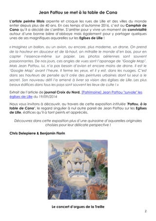2	
Jean Pattou se met à la table de Cana
L’artiste peintre lillois arpente et croque les rues de Lille et des villes du monde
entier depuis plus de 40 ans. En ces temps d’automne 2016, c’est au Comptoir de
Cana qu’il a décidé de s’arrêter. S’arrêter pour y vivre un moment de convivialité
autour d’une bonne bière d’abbaye mais également pour y partager quelques
unes de ses magnifiques aquarelles sur les Eglises de Lille !
« Imaginez un ballon, ou un avion, ou encore, plus moderne, un drone. On prend
de la hauteur en douceur et de là-haut, on mitraille le monde d’en bas, pour en
capter l’essence-même sur papier. Les photos aériennes sont souvent
passionnantes. De nos jours, ces angles de vues sont l’apanage de ‘Google Map’.
Mais Jean Pattou, lui, n’a pas besoin d’avion et encore moins de drone. Il est le
‘Google Map’ avant l’heure. Il ferme les yeux, et il y est, dans les nuages. C’est
dans ses hauteurs de pensée qu’il crée des peintures urbaines dont lui seul a le
secret. Son nouveau défi l’a amené à livrer sa vision des églises de Lille. Les plus
beaux édifices dans tous les pays sont souvent les lieux de culte ! »
Extrait de l’article de journal Croix du Nord, [Patrimoine] Jean Pattou "survole" les
églises de Lille du 19/09/2014
Nous vous invitons à découvrir, au travers de cette exposition intitulée 'Pattou, à la
table de Cana’, le regard singulier à nul autre pareil de Jean Pattou sur les Eglises
de Lille, édifices qu’il a tant peints et appréciés.
Découvrez dans cette exposition plus d’une quinzaine d’aquarelles originales
choisies pour leur délicate perspective !
Chris Delepierre & Benjamin Florin
Le concert d’orgues de la Treille
 