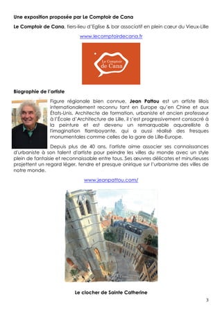3	
Une exposition proposée par Le Comptoir de Cana
Le Comptoir de Cana, tiers-lieu d’Eglise & bar associatif en plein cœur du Vieux-Lille
www.lecomptoirdecana.fr
Biographie de l’artiste
Figure régionale bien connue, Jean Pattou est un artiste lillois
internationalement reconnu tant en Europe qu’en Chine et aux
États-Unis. Architecte de formation, urbaniste et ancien professeur
à l’École d’Architecture de Lille, il s’est progressivement consacré à
la peinture et est devenu un remarquable aquarelliste à
l'imagination flamboyante, qui a aussi réalisé des fresques
monumentales comme celles de la gare de Lille-Europe.
Depuis plus de 40 ans, l'artiste aime associer ses connaissances
d'urbaniste à son talent d'artiste pour peindre les villes du monde avec un style
plein de fantaisie et reconnaissable entre tous. Ses œuvres délicates et minutieuses
projettent un regard léger, tendre et presque onirique sur l’urbanisme des villes de
notre monde.
www.jeanpattou.com/
Le clocher de Sainte Catherine
 