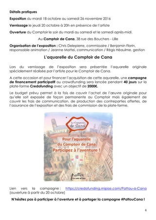 4	
Détails pratiques
Exposition du mardi 18 octobre au samedi 26 novembre 2016
Vernissage le jeudi 20 octobre à 20h en présence de l’artiste
Ouverture du Comptoir le soir du mardi au samedi et le samedi après-midi.
Au Comptoir de Cana, 38 rue des Bouchers - Lille
Organisation de l’exposition : Chris Delepierre, commissaire / Benjamin Florin,
responsable animation / Jeanne Mattei, communication / Régis Héaulme, gestion
L’aquarelle du Comptoir de Cana
Lors du vernissage de l’exposition sera présentée l’aquarelle originale
spécialement réalisée par l’artiste pour le Comptoir de Cana.
A cette occasion et pour financer l’acquisition de cette aquarelle, une campagne
de financement participatif ou crowdfunding sera lancée pendant 40 jours sur la
plate-forme Credofunding avec un objectif de 2000€.
Le budget prévu permet à la fois de couvrir l’achat de l’œuvre originale pour
qu’elle soit exposée de façon permanente au Comptoir mais également de
couvrir les frais de communication, de production des contreparties offertes, de
l’assurance de l’exposition et des frais de commission de la plate-forme.
Lien vers la campagne : https://www.credofunding.fr/fr/Pattou-a-Cana
N’hésitez pas à participer à l’aventure et à partager la campagne #PattouCana !
 