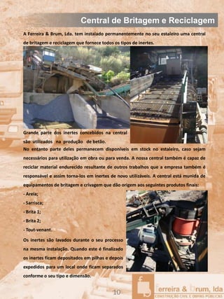 Central de Britagem e Reciclagem
A Ferreira & Brum, Lda. tem instalado permanentemente no seu estaleiro uma central
de britagem e reciclagem que fornece todos os tipos de inertes.




Grande parte dos inertes concebidos na central
são utilizados na produção de betão.
No entanto parte deles permanecem disponíveis em stock no estaleiro, caso sejam
necessários para utilização em obra ou para venda. A nossa central também é capaz de
reciclar material endurecido resultante de outros trabalhos que a empresa também é
responsável e assim torna-los em inertes de novo utilizáveis. A central está munida de
equipamentos de britagem e crivagem que dão origem aos seguintes produtos finais:
- Areia;
- Sarrisca;
- Brita 1;
- Brita 2;
- Tout-venant.

Os inertes são lavados durante o seu processo
na mesma instalação. Quando este é finalizado
os inertes ficam depositados em pilhas e depois
expedidos para um local onde ficam separados
conforme o seu tipo e dimensão.


                                           10
 