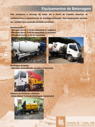Equipamentos de Betonagem
Para transporte e descarga do betão até à frente de trabalho dispomos de
autobetoneiras e equipamentos de bombagem/elevação. Esse equipamento permite-
nos também fazer projecção de betão em taludes.

Autobetoneiras:
- Mercedes Actros, 7 m3 de capacidade (5 unidades)
- Mercedes Actros, 9 m3 de capacidade (2 unidades)
- Mitsubishi Canter, 2 m3 de capacidade




Bombagem de betão:
- Mercedes Actros/Bomba elevatória Putzmeister




Máquina de bombear e projectar:
- Beton Master Turbosol (Bombagem e projecção)




                                         12
 