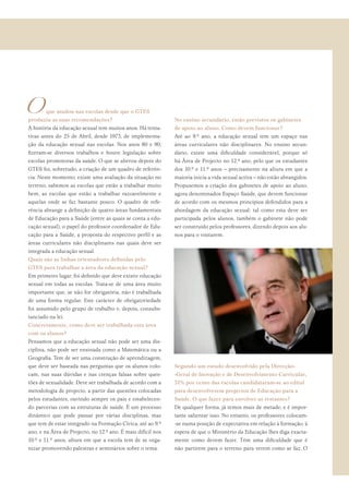 <que mudou nas escolas desde que o GTES
produziu as suas recomendações?
A história da educação sexual tem muitos anos. Há tenta-
tivas antes do 25 de Abril, desde 1973, de implementa-
ção da educação sexual nas escolas. Nos anos 80 e 90,
ﬁzeram-se diversos trabalhos e houve legislação sobre
escolas promotoras da saúde. O que se alterou depois do
GTES foi, sobretudo, a criação de um quadro de referên-
cia. Neste momento, existe uma avaliação da situação no
terreno, sabemos as escolas que estão a trabalhar muito
bem, as escolas que estão a trabalhar razoavelmente e
aquelas onde se faz bastante pouco. O quadro de refe-
rência abrange a deﬁnição de quatro áreas fundamentais
de Educação para a Saúde (entre as quais se conta a edu-
cação sexual), o papel do professor coordenador de Edu-
cação para a Saúde, a proposta do respectivo perﬁl e as
áreas curriculares não disciplinares nas quais deve ser
integrada a educação sexual.
Quais são as linhas orientadores deﬁnidas pelo
GTES para trabalhar a área da educação sexual?
Em primeiro lugar, foi deﬁnido que deve existir educação
sexual em todas as escolas. Trata-se de uma área muito
importante que, se não for obrigatória, não é trabalhada
de uma forma regular. Este carácter de obrigatoriedade
foi assumido pelo grupo de trabalho e, depois, consubs-
tanciado na lei.
Concretamente, como deve ser trabalhada esta área
com os alunos?
Pensamos que a educação sexual não pode ser uma dis-
ciplina, não pode ser ensinada como a Matemática ou a
Geograﬁa. Tem de ser uma construção de aprendizagem,
que deve ser baseada nas perguntas que os alunos colo-
cam, nas suas dúvidas e nas crenças falsas sobre ques-
tões de sexualidade. Deve ser trabalhada de acordo com a
metodologia de projecto, a partir das questões colocadas
pelos estudantes, ouvindo sempre os pais e estabelecen-
do parcerias com as estruturas de saúde. É um processo
dinâmico que pode passar por várias disciplinas, mas
que tem de estar integrado na Formação Cívica, até ao 9.º
ano, e na Área de Projecto, no 12.º ano. É mais difícil nos
10.º e 11.º anos, altura em que a escola tem de se orga-
nizar promovendo palestras e seminários sobre o tema.
No ensino secundário, estão previstos os gabinetes
de apoio ao aluno. Como devem funcionar?
Até ao 9.º ano, a educação sexual tem um espaço nas
áreas curriculares não disciplinares. No ensino secun-
dário, existe uma diﬁculdade considerável, porque só
há Área de Projecto no 12.º ano, pelo que os estudantes
dos 10.º e 11.º anos – precisamente na altura em que a
maioria inicia a vida sexual activa – não estão abrangidos.
Propusemos a criação dos gabinetes de apoio ao aluno,
agora denominados Espaço Saúde, que devem funcionar
de acordo com os mesmos princípios defendidos para a
abordagem da educação sexual: tal como esta deve ser
participada pelos alunos, também o gabinete não pode
ser construído pelos professores, dizendo depois aos alu-
nos para o visitarem.
Segundo um estudo desenvolvido pela Direcção-
-Geral de Inovação e de Desenvolvimento Curricular,
51% por cento das escolas candidataram-se ao edital
para desenvolverem projectos de Educação para a
Saúde. O que fazer para envolver as restantes?
De qualquer forma, já temos mais de metade, e é impor-
tante salientar isso. No entanto, os professores colocam-
-se numa posição de expectativa em relação à formação, à
espera de que o Ministério da Educação lhes diga exacta-
mente como devem fazer. Têm uma diﬁculdade que é
não partirem para o terreno para verem como se faz. O
 