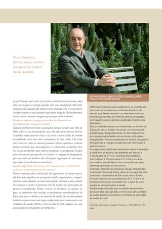 os professores que estão no terreno tenham interlocutores, para
saberem a quem se dirigir quando têm uma situação de diﬁculda-
de na escola, quando não sabem como avançar com o seu projecto
ou dar resposta a uma questão que tenha surgido. Os professores,
muitas vezes, sentem insegurança porque estão isolados.
Quais as maiores inseguranças dos professores na
abordagem da educação sexual?
Alguns professores ﬁcam assustados porque acham que têm de
falar sobre a sua sexualidade, mas não têm nem devem fazê-lo.
Trabalho nesta área há vinte e tal anos e nunca falei da minha
sexualidade, nem isso vem a propósito. O que tenho é de criar
um contexto onde os alunos possam colocar questões, embora
possa acontecer que, para algumas, eu não saiba a resposta. Nes-
ses casos, proponho que vamos pesquisar ou perguntar. É para
estas situações que tem de ser criada a tal equipa de retaguarda,
por exemplo no âmbito das direcções regionais de educação,
que apoie os professores nesta área.
Qual o papel das parcerias com os pais, com os centros de
saúde ou com outros interlocutores?
Vamos começar pela clariﬁcação do signiﬁcado do termo parce-
ria. Este não signiﬁca ter um projecto todo organizado e, a seguir,
solicitar uma palestra ou uma intervenção pontual a uma entida-
de exterior à escola. A parceria tem de existir na construção do
projecto, envolvendo, desde o início, os docentes, os alunos, os
pais, os directores das escolas, os professores coordenadores de
Educação para a Saúde e os centros de saúde. As escolas podem
estabelecer parcerias com organizações não governamentais, com
unidades de saúde pública, com escolas de enfermagem ou com
associações de estudantes de Medicina. ::
O Ministério da Educação estabeleceu as orientações
curriculares relativas aos conteúdos da educação
sexual, que devem respeitar os objectivos mínimos
deﬁnidos para todos os níveis de ensino, divulgados
num quadro anexo à portaria publicada no Diário da
República.
Estes conteúdos devem ser trabalhados no âmbito da
Educação para a Saúde, nas áreas curriculares não
disciplinares, designadamente em Formação Cívica,
em complementaridade com as áreas curriculares
disciplinares. Para os estudantes do ensino secundário,
está prevista a criação de gabinetes de informação e
apoio ao aluno.
A carga horária dedicada à educação sexual é adaptada
a cada nível de ensino, não podendo ser inferior a
6 horas para os 1.º e 2.º ciclos do ensino básico,
nem inferior a 12 horas para o 3.º ciclo e o ensino
secundário, distribuídas de forma equilibrada pelos
diferentes períodos do ano lectivo.
A gestão curricular da educação sexual, enquadrada
na área de Formação Cívica, deve ser assegurada pelo
professor coordenador de Educação para a Saúde,
em articulação com os professores do 1.º ciclo e os
directores de turma, contando com o apoio de uma
equipa de educação para a saúde.
O diploma prevê ainda que o trabalho desenvolvido
pelas escolas seja apoiado, a nível local, pela unidade
de saúde pública competente no âmbito da actividade
de saúde escolar.
Para mais informação, consultar a Portaria n.º 196-A/2010, de 9 de
Abril.
DEFINIÇÃO DAS ORIENTAÇÕES CURRICULARES
PARA A EDUCAÇÃO SEXUAL
Os professores,
muitas vezes, sentem
insegurança porque
estão isolados.
 