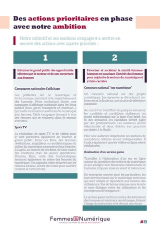 Des actions prioritaires en phase
avec notre ambition
Notre collectif et ses soutiens s’engagent a mettre en
oeuvre des actions avec quatre priorités :
Informer le grand public des opportunités
offertes par le secteur et de son ouverture
aux femmes
Campagnes nationales d’affichage
Les publicités sur le numérique et
l’informatique montrent très majoritairement
des hommes. Nous souhaitons lancer une
campagne d’affichage nationale dans les lieux
publics (rues, gares, transports en commun…)
qui mette en lumière l’ouverture du numérique
aux femmes. Cette campagne donnera à voir
des femmes qui se réalisent dans le secteur
avec brio.
Spots TV
La réalisation de spots TV et de vidéos pour
le web permettra également de toucher le
grand public. Dans ces films, des femmes,
révélatrices, singulières ou emblématiques du
milieu du numérique raconteront leur histoire.
Il s’agira, au travers de ces films, de faire naitre
des vocations chez les jeunes spectatrices.
D’autres films, cette fois humoristiques,
mettront également en scène des femmes du
numérique. Ces capsules vidéo relayées sur les
réseaux sociaux, seront des relais pour susciter
l’intérêt et l’attractivité.
Favoriser et accélérer la mixité femmes-
hommes en suscitant l’intérêt des femmes
pour rejoindre le secteur du numérique et
y faire carrière
Concours national “top numérique”
Un concours national sur des projets
numériques. Les épreuves se dérouleront sur
Internet et la finale sur une chaîne de télévision
nationale.
Au cours d’un marathon de quelques semaines,
les candidats et candidates réaliseront un
projet informatique sur la base d’un brief. Au
fil des semaines, les candidats seront jugés
par des professionnels. Les meilleurs seront
sélectionnés et deux d’entre eux pourront
participer à la finale.
Pour une audience importante les soutiens de
youtubeurs célèbres seront indispensables. Il
faudra également que les vidéos en ligne soient
médiatisées.
Réalisation d’un serious game
Travailler à l’élaboration d’un jeu en ligne
autour du quotidien des métiers du numérique
et qui souligne leur dimension relationnelle et
humaine, trop peu mise en avant et méconnue.
En entreprise comme pour les particuliers, les
bons services basés sur le numérique sont ceux
qui sont utilisés et répondent aux besoins des
utilisateurs. Pas de bonne réponse sans écoute
et sans dialogue entre les utilisateurs et les
concepteurs/développeurs !
Le serious game mettra en scène des femmes et
des hommes et montrera ces échanges, brisant
l’image du technicien rivé devant son écran.
1 2
Femmes@NumériquePOURQUOI SE PRIVER DE 50% DE NOS TALENTS ? #8
 