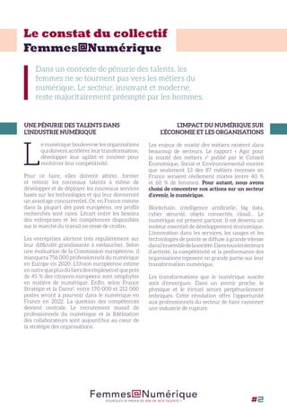 Dans un contexte de pénurie des talents, les
femmes ne se tournent pas vers les métiers du
numérique. Le secteur, innovant et moderne,
reste majoritairement préempté par les hommes.
UNE PÉNURIE DES TALENTS DANS
L’INDUSTRIE NUMÉRIQUE
L
e numérique bouleverse les organisations
qui doivent accélérer leur transformation,
développer leur agilité et innover pour
renforcer leur compétitivité.
Pour ce faire, elles doivent attirer, former
et retenir les nouveaux talents à même de
développer et de déployer les nouveaux services
basés sur les technologies et qui leur donneront
un avantage concurrentiel. Or, en France comme
dans la plupart des pays européens, ces profils
recherchés sont rares. L’écart entre les besoins
des entreprises et les compétences disponibles
sur le marché du travail ne cesse de croître.
Les entreprises alertent très régulièrement sur
leur difficulté grandissante à embaucher. Selon
une évaluation de la Commission européenne, il
manquera 756 000 professionnels du numérique
en Europe en 2020. L’Union européenne estime
enoutrequeplusdutiersdesemployésetqueprès
de 45 % des citoyens européens sont néophytes
en matière de numérique. Enfin, selon France
Stratégie et la Dares2
, entre 170 000 et 212 000
postes seront à pourvoir dans le numérique en
France en 2022. La question des compétences
devient centrale. Le recrutement massif de
professionnels du numérique et la fidélisation
des collaborateurs sont aujourd’hui au cœur de
la stratégie des organisations.
L’IMPACT DU NUMÉRIQUE SUR
L’ÉCONOMIE ET LES ORGANISATIONS
Les enjeux de mixité des métiers existent dans
beaucoup de secteurs. Le rapport « Agir pour
la mixité des métiers »5
publié par le Conseil
Économique, Social et Environnemental montre
que seulement 13 des 87 métiers recensés en
France seraient réellement mixtes (entre 40 %
et 60 % de femmes). Pour autant, nous avons
choisi de concentrer nos actions sur un secteur
d’avenir, le numérique.
Blockchain, intelligence artificielle, big data,
cyber sécurité, objets connectés, cloud… Le
numérique est présent partout. Il est devenu un
moteur essentiel de développement économique.
L’innovation dans les services, les usages et les
technologies de pointe se diffuse à grande vitesse
dansl’ensembledelasociété.Danstouslessecteurs
d’activité, la compétitivité et la performance des
organisations reposent en grande partie sur leur
transformation numérique.
Les transformations que le numérique suscite
sont d’envergure. Dans un avenir proche, le
physique et le virtuel seront perpétuellement
imbriqués. Cette révolution offre l’opportunité
aux professionnels du secteur de faire rayonner
une industrie de rupture.
Le constat du collectif
Femmes@Numérique
Femmes@NumériquePOURQUOI SE PRIVER DE 50% DE NOS TALENTS ? #2
 
