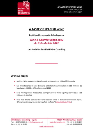                        A TASTE OF SPANISH WINE 
                                                                                                                  4‐6 de Abril; 2012 
                                                                                                             Wine & Gourmet Japan 


 
 
 
 
                                     A TASTE OF SPANISH WINE 
                                                         
                                     Participación agrupada de bodegas en 
                                                                          

                                      Wine & Gourmet Japan 2012 
                                         4 ‐ 6 de abril de 2012 
                                                                          
                                                                          
                                  Una iniciativa de ARGOS Wine Consulting 
 
 
 
 
                                                 ________________________ 
 
 
 
 
¿Por qué Japón? 
 
           Japón es la tercera economía del mundo y representa el 10% del PIB mundial 
       
           Las  importaciones  de  vino  tranquilo  embotellado  aumentaron  de  158  millones  de 
           botellas en el 2008 a 178 millones en el 2010 
 
           En el mismo periodo de dos años, las importaciones desde España pasaron de 11 a 18 
           millones de botellas 
 
           Para  más  detalle,  consulte  la  ‘Ficha  sectorial  sobre  el  mercado  del  vino  en  Japón. 
           Oficina Económica y Comercial Española en Tokio’ (http://bit.ly/pqVuEz) 
                                                        
 
 
 
 


ARGOS Wine Consulting – España                                              ARGOS Wine Consulting – Japón 
Tel.: + 34 976 46 85 48 ● info@argoswine.net                  japan@argoswine.net ● Tel: +81 33 43 23 142 
Fax: + 34 976 46 85 49                                                                                                       Fax: +81 33 43 23 098 
                                                       www.argoswine.net 
 