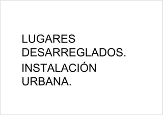 LUGARES
DESARREGLADOS.
URBANA.
 