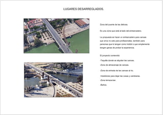 Zona del puente de las delicias.
La propuesta es hacer un embarcadero para canoas
personas que lo tengan como hobbit o que simplemente
tengan ganas de probar la experiencia.
-Taquilla donde se alquilan las canoas.
-Zona terraza-bar.
-Zona de almacenaje de canoas.
-Zona de entrada de las canoas al rio.
-Vestidores para dejar las cosas y cambiarse.
LUGARES DESARREGLADOS.
 