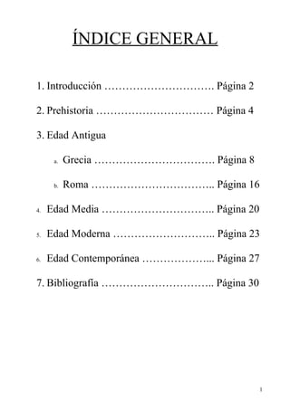 ÍNDICE GENERAL

1. Introducción …………………………. Página 2

2. Prehistoria …………………………… Página 4

3. Edad Antigua

      a.   Grecia ……………………………. Página 8

      b.   Roma …………………………….. Página 16

4.   Edad Media ………………………….. Página 20

5.   Edad Moderna ……………………….. Página 23

6.   Edad Contemporánea ………………... Página 27

7. Bibliografía ………………………….. Página 30




                                          1
 