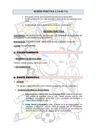 SESIÓN PRÁCTICA 3 (14-02-11):

              Por grupos indicar qué competencias básicas se desarrollan
               fundamentalmente con cada actividad o tarea de las que aparecen en la
               tabla.

              A continuación indicar el por qué lo crees así. Justificación.


                                       SESIÓN PRÁCTICA
CONTENIDO: RELACIÓN ENTRE JUEGOS DE LOS DIFERENTES BLOQUES DE
CONTENIDO Y LAS COMPETENCIAS BÁSICAS

MATERIALES: BALONES FOAM, AROS, PAÑUELOS, CUERDAS, BANCOS…

LUGAR: POLIDEPORTIVO


1.- CALENTAMIENTO

1. MOVIMIENTOS ARTICULARES

Tobillos, rodillas, cadera, hombros y cuello.

2. ESTIRAMIENTOS




2.- PARTE PRINCIPAL
1. A PISAR

   Por parejas y agarrados de la mano intentamos pisar los pies del compañero.

  Competencias Básicas desarrolladas

               Conocimiento e interacción con el mundo físico, pues es un ejercicio
                que implica la actividad física y por tanto, permite que el niño
                establezca una relación entre ésta y una sensación de bienestar y
                mejora de su calidad de vida.

               Comp. Social y ciudadana, pues a través de la actividad (juego) se
                practican y fomentan valores como el respeto por el compañero,
                evitando causarle algún daño, así como el fomento de una actitud no
                discriminativa en el caso de asignación de acompañante.
 