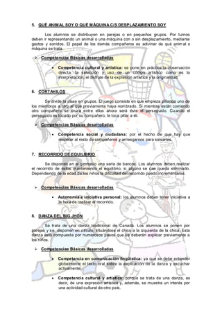 5. QUÉ ANIMAL SOY O QUÉ MÁQUINA C/S DESPLAZAMIENTO SOY

       Los alumnos se distribuyen en parejas o en pequeños grupos. Por turnos
deben ir representando un animal o una máquina con o sin desplazamiento, mediante
gestos y sonidos. El papel de los demás compañeros es adivinar de qué anim al o
máquina se trata.

  Competencias Básicas desarrolladas

              Competencia cultural y artística: se pone en práctica la observación
              directa, la selección y uso de un código artístico como es la
              interpretación, el disfrute de la expresión artística y la originalidad.


6. CORTAHILOS

       Se divide la clase en grupos. El juego consiste en que empieza pillando uno de
los miembros a otro al que previamente haya nombrado. Si mientras están corriendo
otro compañero se cruza entre ellos ahora será éste el perseguido. Cu ando el
perseguido es tocado por su compañero, le toca pillar a él.

  Competencias Básicas desarrolladas

              Competencia social y ciudadana: por el hecho de que hay que
              respetar al resto de compañeros y arriesgarnos para salvarles.


7. RECORRIDO DE EQUILIBRIO

       Se disponen en el gimnasio una serie de bancos. Los alumnos deben realizar
el recorrido de éstos manteniendo el equilibrio, si alguno se cae queda eliminado.
Dependiendo de la edad de los niños la dificultad del recorrido puedo incrementarse.


  Competencias Básicas desarrolladas

              Autonomía e iniciativa personal: los alumnos deben tener iniciativa a
              la hora de realizar el recorrido.


8. DANZA DEL BIG JHON

        Se trata de una danza tradicional de Canadá. Los alumnos se ponen por
parejas y se disponen en círculo, situándose el chico a la izquierda de la chica. Esta
danza está compuesta por numerosos pasos que se deberán explicar previamente a
los niños.

  Competencias Básicas desarrolladas

              Competencia en comunicación lingüística: ya que se debe entender
              globalmente el texto oral sobre la explicación de la danza y escuchar
              activamente.

              Competencia cultural y artística: porque se trata de una danza, es
              decir, de una expresión artística y, además, se muestra un interés por
              una actividad cultural de otro país.
 