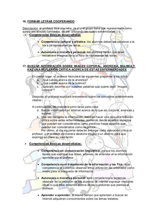 16. FORMAR LETRAS COOPERANDO

Descripción: el profesor dice una letra: ¡la z! y el grupo tiene que representarla como
quiera (en el suelo tumbados, de pié utilizando las cuatro extremidades,…)
  Competencias Básicas desarrolladas

              Competencia cultural y artística: los alumnos deben ser creativos a la
               hora de representar las letras.

              Autonomía e iniciativa personal: los alumnos tienen que tener
               iniciativa e imaginación a la hora de representar las letras.


17. BUSCAR INFORMACIÓN SOBRE IMAGEN COPORAL, ANOREXIA, BULIMIA Y
    HAZ UNA REFLEXIÓN CRÍTICA ACERCA DE EST AS ENFERMERDADES

       En primer lugar, el profesor formulará las siguientes preguntas a los niños:
          a. ¿Qué sabéis acerca de la anorexia?
          b. ¿Qué sabéis acerca de la bulimia?
          c. ¿Sabríais decirme con vuestras palabras que quiere decir “imagen
              corporal”?

       Después, el profesor explicará brevemente sobre los conceptos anteriormente
       citados.

       A continuación, les mandará como tarea para casa:
           d. Buscar información en internet acerca de lo que es: corporal, anorexia y
              bulimia.
           e. Una vez recogida la información, deberán hacer una pequeña reflexión
              crítica sobre estas enfermedades, poniendo desde aquellos aspectos
              que puedan ser considerados como positivos hasta aquellos que
              puedan ser considerados como negativos.
              Por último, al día siguiente deberán entregar cada valoración crítica a l
       profesor, y el profesor de manera aleatoria elegirá a un alumno para que
       exponga en clase su valoración.

  Competencias Básicas desarrolladas:

              Competencia en comunicación lingüística: porque los alumnos
               tienen que expresar sus ideas, además, de entender el la información
               aportada por el profesor.

              Competencia en el tratamiento de la información y las Tics: esta
               competencia la podemos observar en la utilización del ordenador como
               medio para la búsqueda de información.

              Autonomía e iniciativa personal: esta competencia la podemos
               observar en la intención de los alumnos de intentar expresar mediante
               ideas lo que ellos entiende acerca de las cuestiones que plantea el
               profesor.

              Aprender a aprender: al mismo tiempo que aprenden a buscar en
               internet adquieren conocimientos sobre los temas tratados.
 