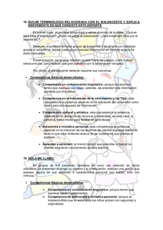 18. BUCAR TERMINOLOGÍA REL ACIONADA CON EL BALONCESTO Y EXPLIC A
    BREVEMENTE EN QUÉ CONSISTE ESTE DEPORTE

        En primer lugar, el profesor preguntará a varios alumnos de la clase “¿Qué es
para ellos el baloncesto? ¿Cómo se juega al baloncesto? ¿Qué entienden ellos por el
deporte BC?

       Después, el profesor formará grupos de 5 alumnos y se dirigirá con todos los
grupos al aula Althia, donde, cada grupo buscara información en internet acerca de
estos conceptos.

       Posteriormente, los grupos deberán quedar fuera del colegio, como trabajo
extracurricular, para realizar una gran cartulina con la información recogida.

       Por último, al día siguiente deberán exponer sus cartulinas.

  Competencias Básicas desarrolladas:

              Competencia en comunicación lingüística: porque los alumnos
               tienen que expresar sus ideas, además, de entender el la información
               aportada por el profesor.

              Competencia en el tratamiento de la información y las Tics: esta
               competencia la podemos observar en la utilización del ordenador como
               medio para la búsqueda de información.

              Competencia cultural y artística: esta competencia la podemos
               observar en la utilización de recursos o materiales, en este caso, la
               cartulina, como medio para facilitar el aprendizaje.

              Autonomía e iniciativa personal: esta competencia la podemos
               observar en la intención de los alumnos de intentar expresar mediante
               ideas lo que ellos entiende acerca de las cuestiones que plantea el
               profesor.

              Aprender a aprender: al mismo tiempo que aprenden a buscar en
               internet adquieren conocimiento de este deporte.


19. HOLA ME LLAMO:

       En grupos de 6-8 personas, sentados en corro van saliendo de forma
voluntaria, se presentan diciendo su nombre y a continuación, realizan una acción que
exprese alguna de sus aficiones o característica personal (sin hablar, sólo con
mímica).

  Competencias Básicas desarrolladas

                  Competencia en comunicación lingüística: porque tienen que
                  expresar ideas y sentimientos.
                  Competencia de autonomía e iniciativa personal: porque es
                  imprescindible que en esta tarea los niños actúen con seguridad y
                  originalidad.
 