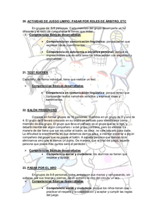 20. ACTIVIDAD DE JUEGO LIMPIO: PASAR POR ROLES DE ÁRBITRO, ETC

        En grupos de 6-8 personas. Cada miembro del grupo desempeña un rol
diferente y el resto de compañeros le tienen que imitar.
   Competencias Básicas desarrolladas

                   Competencia en comunicación lingüística: porque tienen que
                   expresar ideas y sentimientos.

                   Competencia en autonomía e iniciativa personal: porque es
                   imprescindible que en esta tarea los niños actúen con seguridad y
                   originalidad.



21. TEST RUFFIER

Cada niño, de forma individual, tiene que realizar un test.

      Competencias Básicas desarrolladas

                  Competencia en comunicación lingüística: porque tienen que
                  comprender textos narrativos sencillos y expresar ideas y
                  sentimientos.


22. BALÓN PRISIONERO

        Consiste en formar grupos de 10 personas, divididos en un grupo de 6 y uno de
4. El grupo de 6 llevará colocado en su brazo un pañuelo para identificarse como
miembro de ese grupo. El grupo que lleva el pañuelo es el grupo que se la liga , y
deberá intentar dar algún compañero / a del grupo contrario, pero no elimina. La
manera de dar tiene que ser sin soltar el balón, es decir, no vale lanzarlo para darle.
La dificultad la encontramos en que debemos darnos prisa, e intentar encerrar a alg ún
compañero del grupo que no posee el balón. A aquella persona que damos no le
eliminamos sino que le damos un punto. De manera, que al final del juego, aquella
persona que posea más puntos será el perdedor.

  Competencias Básicas desarrolladas
             Competencia social y ciudadana: los alumnos se tienen que
             respetar y ayudar.


23. PASAR POR EL ARO

        En grupos de 6-8 personas, todos entrelazan sus manos y van pasando, sin
soltarse, por sus brazos y piernas, de un extremo al otro del círculo, un aro.
       Competencias Básicas desarrolladas

                   Competencia social y ciudadana: porque los niños tienen que
                   practicar el respeto y la colaboración y aceptar y cumplir las reglas
                   del juego.
 