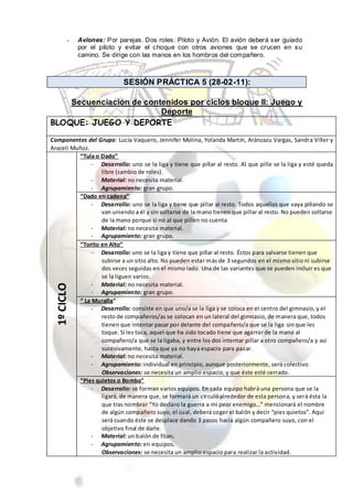 -    Aviones: Por parejas. Dos roles: Piloto y Avión. El avión deberá ser guiado
             por el piloto y evitar el choque con otros aviones que se crucen en su
             camino. Se dirige con las manos en los hombros del compañero.



                            SESIÓN PRÁCTICA 5 (28-02-11):

    Secuenciación de contenidos por ciclos bloque II: Juego y
                         Deporte
BLOQUE: JUEGO Y DEPORTE

Componentes del Grupo: Lucía Vaquero, Jennifer Molina, Yolanda Martín, Aránzazu Vargas, Sandra Viller y
Araceli Muñoz.
           “Tula o Dado”
               - Desarrollo: uno se la liga y tiene que pillar al resto. Al que pille se la liga y esté queda
                   libre (cambio de roles).
               - Material: no necesita material.
               - Agrupamiento: gran grupo.
           “Dado en cadena”
               - Desarrollo: uno se la liga y tiene que pillar al resto. Todos aquellos que vaya pillando se
                   van uniendo a él y sin soltarse de la mano tienen que pillar al resto. No pueden soltarse
                   de la mano porque si no al que pillen no cuenta
               - Material: no necesita material.
               - Agrupamiento: gran grupo.
           “Torito en Alto”
                   Desarrollo: uno se la liga y tiene que pillar al resto. Éstos para salvarse tienen que
                   subirse a un sitio alto. No pueden estar más de 3 segundos en el mismo sitio ni subirse
                   dos veces seguidas en el mismo lado. Una de las variantes que se pueden incluir es que
                   se la liguen varios.
               - Material: no necesita material.
  1º CICLO




               - Agrupamiento: gran grupo.
           “ La Muralla”
               - Desarrollo: consiste en que uno/a se la liga y se coloca en el centro del gimnasio, y el
                   resto de compañeros/as se colocan en un lateral del gimnasio, de manera que, todos
                   tienen que intentar pasar por delante del compañero/a que se la liga sin que les
                   toque. Sí les toca, aquel que ha sido tocado tiene que agarrar de la mano al
                   compañero/a que se la ligaba, y entre los dos intentar pillar a otro compañero/a y así
                   sucesivamente, hasta que ya no haya espacio para pasar.
               - Material: no necesita material.
               - Agrupamiento: individual en principio, aunque posteriormente, será colectivo.
                   Observaciones: se necesita un amplio espacio, y que éste esté cerrado.
           “Pies quietos o Bomba”
               - Desarrollo: se forman varios equipos. En cada equipo habrá una persona que se la
                   ligará, de manera que, se formará un círculo alrededor de esta persona, y será ésta la
                   que tras nombrar “Yo declaro la guerra a mi peor enemigo…” mencionará el nombre
                   de algún compañero suyo, el cual, deberá coger el balón y decir “pies quietos”. Aquí
                   será cuando éste se desplace dando 3 pasos hacia algún compañero suyo, con el
                   objetivo final de darle.
               - Material: un balón de föan.
               - Agrupamiento: en equipos.
                   Observaciones: se necesita un amplio espacio para realizar la actividad.
 
