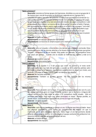 “Balón prisionero”
               - Desarrollo: consiste en formar grupos de 8 personas, divididos a su vez en grupos de 4.
                   De manera que, uno de los grupos se dividirá por segunda vez en 2 grupos de 2,
                   colocados en ambos laterales del pabellón. El otro grupo perm anecerá siendo de 4, y
                   éste se colocara entre los 2 grupos anteriormente mencionados. El objetivo del juego,
                   es que los grupos situados a los laterales deberán intentar dar algún compañero / a del
                   grupo situado en el centro. La manera de dar tiene que ser sin votar el balón. El grupo
                   que permanece en el centro, podrá coger el balón en el aire, y así conseguir “una vida”,
                   la cual, podrá utilizar para salvarse a sí mismo, o para salvar a algún compañero suyo
                   que ha quedado eliminado anteriormente. La dificultad la encontramos en que
                   debemos darnos prisa, e intentar encerrar a algún compañero del grupo que no posee
                   el balón.
               - Material: un balón de föan.
               - Agrupamiento: en equipos (grupos de 4 personas).
                   Observaciones: se necesita un amplio espacio para realizar la actividad.

           “Tulipán”
               - Desarrollo: Uno se la queda e intenta dar a los demás, que escaparán corriendo. Éstos
                    podrán colocarse con las piernas abiertas y los brazos extendidos al tiempo que gritan
                    “tulipán”, librándose así de ser tocado. Para poder ser liberado, un compañero tiene
                    que pasar por debajo. Cuando uno es tocado se invierten los papeles y éste se la
                    queda.
               - Material: no necesita material.
               - Agrupamiento: uno contra todos.
           “Polis y Ladrones”
               - Desarrollo: Se la quedan 5 o 6 del grupo que serán los policías y el resto serán
                    ladrones. Cada cual a un lado del gimnasio, y cuando se dé la señal los policías salen
                    corriendo a atrapar a los ladrones. Los ladrones cazados irán a la cárcel (un rincón, una
                    portería…).El juego se acaba cuando todos los ladrones son cazados
               - Material: No necesita material.
               - Agrupamiento: También se pueden agrupar en dos equipos con los mismos
                    componentes.
2º CICLO




           “Balón Cazador”
               - Desarrollo: Pases de balón con la mano. El que tiene el balón inte nta dar con él a uno
                   del equipo contrario, pero sin lanzar el balón, es decir, que si no tiene a ninguno del
                   equipo contrario a su lado debe de pasar a un compañero mejor situado. Sólo se
                   permiten tres pasos. Para hacer que todos participen el mayor tiempo posible, se
                   puede incluir una variante de asignación de puntos en lugar de eliminar.
               - Material: Un balón de foan
               - Agrupamiento: Dos equipos
           “Balón Torre 1”
               - Desarrollo: cada equipo tendrá en su campo un aro. El equipo que tiene el balón tiene
                   que avanzar pasándoselo entre todos los componentes del equipo sin que lo
                   intercepte en el vuelo el equipo contrario, hasta llegar al aro del contrario donde
                   deberán posar el balón dentro. Si lo intercepta el equipo contrario, se cambiará el rol.
                   Ganará el equipo que más goles meta dentro del aro.
               - Material: un balón de foän.
               - Agrupamiento: dos equipos.
 