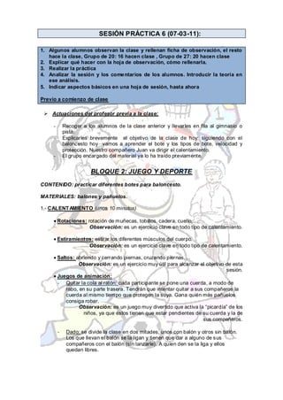 SESIÓN PRÁCTICA 6 (07-03-11):

1. Algunos alumnos observan la clase y rellenan ficha de observación, el resto
   hace la clase, Grupo de 20: 16 hacen clase , Grupo de 27: 20 hacen clase
2. Explicar qué hacer con la hoja de observación, cómo rellenarla.
3. Realizar la práctica
4. Analizar la sesión y los come ntarios de los alumnos. Introducir la teoría en
   ese análisis.
5. Indicar aspectos básicos en una hoja de sesión, hasta ahora

Previo a comienzo de clase

  Actuaciones del profesor previa a la clase:

     -       Recoger a los alumnos de la clase anterior y llevarles en fila al gimnasio o
             pista.
     -       Explicarles brevemente el objetivo de la clase de hoy: siguiendo con el
             baloncesto hoy vamos a aprender el bote y los tipos de bote, velocidad y
             protección. Nuestro compañero Juan va dirigir el calentamiento.
     -       El grupo encargado del material ya lo ha traído previamente.


                        BLOQUE 2: JUEGO Y DEPORTE
CONTENIDO: practicar diferentes botes para baloncesto.

MATERIALES: balones y pañuelos.

1.- CALENT AMIENTO (unos 10 minutos)

         Rotaciones: rotación de muñecas, tobillos, cadera, cuello,…
                      Observación: es un ejercicio clave en todo tipo de calentamiento.

         Estiramientos: estirar los diferentes músculos del cuerpo.
                     Observación: es un ejercicio clave en todo tipo de calentamiento.

         Saltos: abriendo y cerrando piernas, cruzando piernas,…
                  Observación: es un ejercicio muy útil para alcanzar el objetivo de esta
                                                                                  sesión.
         Juegos de animación:
         - Quitar la cola al ratón: cada participante se pone una cuerda, a modo de
             rabo, en su parte trasera. Tendrán que intentar quitar a sus compañeros la
             cuerda al mismo tiempo que protegen la suya. Gana quién más pañuelos
             consiga robar.
                   Observación: es un juego muy divertido que activa la “picardía” de los
                    niños, ya que éstos tienen que estar pendientes de su cuerda y la de
                                                                         sus compañeros.

         -    Dado: se divide la clase en dos mitades, unos con balón y otros sin balón.
              Los que llevan el balón se la ligan y tienen que dar a alguno de sus
              compañeros con el balón (sin lanzarle). A quien den se la liga y ellos
              quedan libres.
 