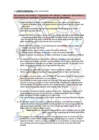 2.- PARTE PRINCIPAL (unos 35 minutos)

Ojo posición del profesor, organización del material y utilización del feedback y
conocimiento de resultados y correcciones guía del aprendizaje.

      Cada niño tiene un balón y lo van botando con una mano por toda la pista.
         Cuando el profesor dice ¡ya!, todos lanzan el balón hacia arriba y cogen otro
         diferente.
      Una variante de este juego sería que los niños fueran botando el balón
      alternando las dos manos.

      Cada niño tiene un balón y lo van botando con las dos manos por toda la pista.
        Cuando el profesor dice ¡ya!, todos dejan su balón en el suelo y cogen otro.
       Una variante de este juego podría ser que los niños sólo pudieran coger un
      balón de distinto color al que tenían en un principio.

       Cada niño tiene un balón, lo van botando por toda la pista y actúan según el
         número que diga el profesor:
  -   1: dejar la pelota, dar un salto y coger otra pelota diferente.
  -   2: dejar la pelota, sentarse en el suelo y coger otra pelota diferente.
  -   3: dejar la pelota, tumbarse en el suelo, levantarse y coger otra pelota diferente.

      La clase está dividida en dos grupos, unos con pañuelo y otros sin pañuelo
      pero todos van botando un balón. Los del pañuelo se la ligan y tiene que pillar
      a sus compañeros dándoles con el balón (pero sin lanzarle). Al que den con el
      balón, se pone el pañuelo y se la liga (cambio de roles).

      Por parejas, los dos niños con balón. Tienen que botar el balón y al mismo
      tiempo que protegen el suyo tiene que intentar robar el de su compañero.

      En parejas, uno con balón y otro sin balón. El que tiene el balón lo bota y el otro
      tiene que intentar quitárselo a su compañero.
      Una variante de este juego puede ser que cada niño esté botando el balón
      durante un minuto y medio y el otro robándosele. Después de esté tiempo se
      intercambiarán los papeles durante otro minuto y medio y ganará el que más
      veces haya conseguido, durante este tiempo, robar el balón.

      En parejas, ambos con balón y cogidos de la mano. Uno bota el balón con la
      mano izquierda y el otro con la derecha y cuando el profesor dice ¡cambio!
      estos empiezan a botar el balón con la otra mano.
      Una variante para este juego podría hacer carreras entre las diferentes parejas.

      En parejas, ambos con balón y cogidos de la mano. Van botando el balón y
      cuando el profesor dice ¡ya! ambos lanzan los balones hacia arriba y antes de
      que estos hayan dado tres botes los niños tienen que haber cogido los dos
      balos, pero sin soltarse de las manos.
              Observación: es un ejercicio muy práctico para conseguir que los niños
                                   logren coordinarse y ponerse de acuerdo entre ellos.

      En parejas, uno situado en un extremo de la pista y el otro en el otro lado. Uno
      va botando el balón hasta su compañero. Cuando llega a su altura, lo rodea
      botando el balón, vuelve a su sitio y le hace a su compañero un pase de pecho.
      Una variante para este juego podría ser hacer carreras entre las diferentes
      parejas.
 