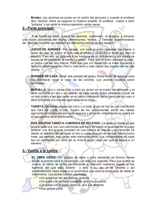 -       Bomba: Los alumnos se juntan en el centro del gimnasio y cuando el profesor
          dice “bomba” éstos se separan lo máximo posible. El profesor vuelve a decir
          “juntarse” y se repite la misma operación varias veces.
2.- Parte principal:

        A de través de estos juegos los alumnos exploraran el espacio y tomaran
una mayor conciencia del mismo (dimensiones, formas…) También experimentaran
las distintas maneras de distribuir los elementos dentro de ese espacio.

  -       JUEGO DE AVIONES: Por parejas, uno será el avión (extender los brazos a
          modo de alas de avión) el otro será el piloto y conducirá el avión por tod o el
          espacio. Para ello, se agarrará a los hombros de su compañero y por medio de
          toques le irá indicando el camino a seguir. Para que el avión empiece a volar,
          un toque con las dos manos; Para que gire un toque con la mano izquierda o
          derecha indistintamente; Para ir más lento o más rápido dos toques con las dos
          manos.

  -       AVIONES DE CAZA: Elegir dos parejas del grupo. Estos harán de aviones caza
          que intentarán tocar al resto de los aviones. Los aviones tocados serán
          eliminados.

  -       MURALL A: Uno o varios (dos o tres) se ponen en el medio del gimnasio y el
          resto se divide en dos y se colocan en cada pared. Estos intentaran cruzar de
          un lado a otro y los que están en el centro intentarán darlos para que se unan a
          ellos form ando una muralla agarrados de la mano.

  -       TAXIST A: Se hacen grupos de cinco y a cada grupo se les da una colchoneta
          que hará de coche o taxi. Cuatro de los componentes serán las ruedas
          agarrando la colchoneta por cada esquina y el quinto componente se subirá en
          el taxi (encima de la colchoneta).

  -       DOS GRUPOS TAXIST A- CARRERA DE RELEVOS: La clase se divide en dos
          grupos cada uno con una colchoneta que hará de coche al igual que en el juego
          anterior. Los dos grupos compiten en una carrera de relevos cuyo recorrido irá
          desde un extremo del gimnasio al otro y vuelta al punto de partida, fijando como
          meta, por ejemplo, tres veces este mismo recorrido. Los componentes de cada
          taxi se cambiarán por otros de su mismo grupo cada vez que se llegue a un
          extremo.

3.- Vuelta a la calma.
      -   EL TREN CIEGO: Por grupos de siete u ocho personas se forman trenes
          donde el primero será la locomotora y el resto los vagones. Para que el tren se
          mueva, el último de la fila irá indicando la dirección mediante toques en los
          hombros del que está delante         y éste a su vez al de delante y así
          sucesivamente hasta llegar a la locomotora que será la encargada de hacer el
          movimiento. Las pautas son las siguientes:
                 Un golpe con las dos manos, avanzar.
                 Un golpe con la mano izquierda, giro a la izquierda
                 Un golpe con la mano derecha, giro a la derecha
                 Dos golpes parar.
 