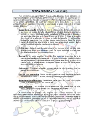 SESIÓN PRÁCTICA 7 (14/03/2011):

        “Los ambientes de aprendizaje”. Según Julia Blandez, éstos consisten en
organizar el espacio y los materiales para construir un ambiente de aprendizaje que
surja espontáneamente. En estos ambientes el niño/a es el protagonista y constructor
de su propio aprendizaje. El papel del maestro sería secundario y se basaría
principalmente en organizar y favorecer el aprendizaje. El juego libre sería el principal
recurso didáctico.

     - Juego de la rayuela: Consiste en tirar la piedra dentro de la casilla uno, sin
         que toque los bordes. Se salta a la casilla dos a la pata coja, y en esa misma
         posición se recorre casilla por casilla hasta llegar al final, donde se descansa
         (se ponen los dos pies) y se hace el recorrido inverso. Al llegar a la casilla
         dos, siempre a la pata coja, se recoge la piedra de la casilla 1, y se la saltea,
         finalizando esa ronda. Las rondas siguen sucesivamente hasta la última
         casilla. Si se comete alguna falta, el turno pasa al sig uiente jugador. Quien
         primero complete todas las casillas gana el juego.

     - 2 Cuerdas: Saltar la cuerda progresivamente, con apoyo en los dos pies,
        alternándolos o con uno solo (pata coja). De forma individual o en parejas.
        Sin desplazamiento o con desplazamiento…

     - Comba: Es un juego sencillo y divertido. Dos personas tienen que dar a la
        comba agarrándola por los extremos, y el resto (un número indetermindado)
        son los que saltan. Cuando alguien se confunde se pone en un extremo de la
        cuerda a dar, el que estaba en ese puesto pasará a saltar. Se puede saltar
        de uno en uno o todos juntos.

     - Colchoneta: El objetivo es saltar, tomando carrerilla, con impulso o una vez
        encima de la colchoneta.

     - Carrera con obstáculos: Varios pivotes repartidos a una distancia prudente
         dispersados en línea. El alumno tiene que saltarlos progresivamente.

     - Aros dispersos por el suelo: Consiste en saltar de un aro a otro, con los pies
         juntos, a la pata coja, cada vez con un pie…

     - Salto horizontal: Los alumnos podrán saltar con una pierna, con las dos,
         desde una posición inicial erecta, salto con contra-movimiento…

       A continuación el profesor nos propone que seamos nosotros los que
realicemos “ambientes de aprendizaje”. Cada grupo ha de crear dos actividades y esta
vez la habilidad básica a alcanzar será “lanzamiento y recepción”. Podemos utilizar el
material que deseemos, pero tiene que ser lo suficientemente claro para que cuando el
alumno vaya a realizar esa actividad vea que es lo que se quiere conseguir.
 