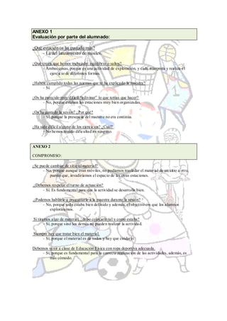 ANEXO 1
Evaluación por parte del alumnado:

¿Qué estación os ha gustado más?
     - La del lanzamiento de misiles.

¿Qué creéis que hemos trabajado: equilibrio o saltos?
     - Ambas cosas, porque es una actividad de exploración, y cada interpreta y realiza el
          ejercicio de diferentes formas.

¿Habéis cumplido todas las normas que te ha explicado la maestra?
     - Sí.

¿Os ha parecido muy difícil “adivinar” lo que tenías que hacer?
      - No, porque estaban las estaciones muy bien organizadas.

¿Os ha gustado la sesión? ¿Por qué?
      - Sí, porque la presencia del maestro no era continúa.

¿Ha sido difícil alguno de los ejercicios? ¿Cuál?
      - No hemos tenido dificultad en ninguno.


ANEXO 2

COMPROMISO:

¿Se puede cambiar de sitio el material?
      - No, porque aunque eran móviles, no podíamos trasladar el material de un sitio a otro,
          puesto que, invadiríamos el espacio de las otras estaciones.

¿Debemos respetar el turno de actuación?
    - Sí. Es fundamental para que la actividad se desarrolle bien.

¿Podemos hablarle o preguntarle a la maestra durante la sesión?
     - No, porque todo estaba bien definido y además, el objetivo era que los alumnos
         exploráramos.

Si tiramos algo de material, ¿debo colocarlo tal y como estaba?
       - Sí, porque sino los demás no pueden realizar la activida d.

Siempre hay que tratar bien el material.
     - Sí, porque el material es de todos y hay que cuidarlo.

Debemos venir a clase de Educación Física con ropa deportiva adecuada.
     - Sí, porque es fundamental para la correcta realización de las actividades, además, es
          más cómodo.
 