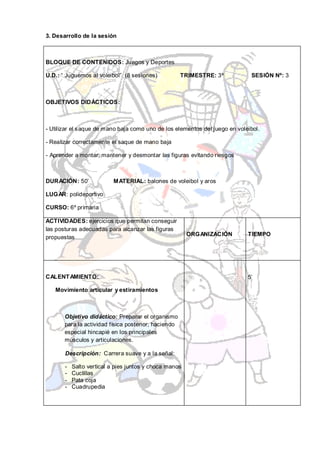 3. Desarrollo de la sesión



BLOQUE DE CONTENIDOS: Juegos y Deportes

U.D.: “ Juguemos al voleibol” (8 sesiones)            TRIMESTRE: 3º          SESIÓN Nº: 3



OBJETIVOS DIDÁCTICOS:



- Utilizar el saque de mano baja como uno de los elementos del juego en voleibol.

- Realizar correctamente el saque de mano baja

- Aprender a montar, mantener y desmontar las figuras evitando riesgos



DURACIÓN: 50’              MATERIAL: balones de voleibol y aros

LUGAR: polideportivo

CURSO: 6º primaria

ACTIVIDADES: ejercicios que permitan conseguir
las posturas adecuadas para alcanzar las figuras
                                                        ORGANIZACIÓN        TIEMPO
propuestas




CALENT AMIENTO:                                                             5’

   Movimiento articular y estiramientos



       Objetivo didáctico: Preparar el organismo
       para la actividad física posterior, haciendo
       especial hincapié en los principales
       músculos y articulaciones.

       Descripción: Carrera suave y a la señal:

       -   Salto vertical a pies juntos y choca manos
       -   Cuclillas
       -   Pata coja
       -   Cuadrupedia
 