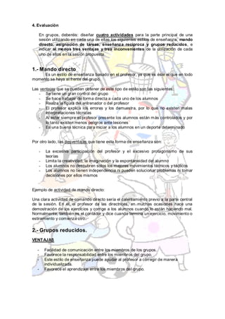 4. Evaluación

   En grupos, deberéis: diseñar cuatro actividades para la parte principal de una
   sesión utilizando en cada una de ellas los siguientes estilos de enseñanza: mando
   directo, asignación de tareas, enseñanza recíproca y grupos reducidos, e
   indicar al me nos tres ventajas y tres inconvenientes de la utilización de cada
   uno de ellos en la sesión propuesta.


1.- Mando directo
     Es un estilo de enseñanza basado en el profesor, ya que es éste el que en todo
momento se haya al frente del grupo.

Las ventajas que se pueden obtener de este tipo de estilo son las siguientes:
   - Se tiene un gran control del grupo
   - Se hace trabajar de form a directa a cada uno de los alumnos
   - Realza la figura del entrenador o del profesor
   - El profesor explica los errores y los demuestra, por lo que no existen malas
       interpretaciones técnicas
   - Al estar siempre el profesor presente los alumnos están m ás controlados y por
       lo tanto existen menos peligros ante lesiones
   - Es una buena técnica para iniciar a los alumnos en un deporte determinado


Por otro lado, las desventajas que tiene esta forma de enseñanza son:

   -   La excesiva participación del profesor y el excesivo protagonismo de sus
       teorías
   -   Limita la creatividad, la imaginación y la espontaneidad del alumno
   -   Los alumnos no descubren solos los mejores movimientos técnicos y tácticos
   -   Los alumnos no tienen independencia ni pueden solucionar problemas ni tomar
       decisiones por ellos mismos


Ejemplo de actividad de mando directo:

Una clara actividad de comando directo sería el calentamiento previo a la parte central
de la sesión. En él, el profesor da las directrices, en muchas ocasiones hace una
demostración de los ejercicios y corrige a los alumnos cuando lo están haciendo mal.
Normalmente, también es el contador y dice cuando termina un ejercicio, movimiento o
estiramiento y comienza otro.

2.- Grupos reducidos.
VENT AJAS

  -    Facilidad de comunicación entre los miembros de los grupos.
  -    Favorece la responsabilidad entre los miembros del grupo.
  -    Este estilo de enseñanza puede ayudar al profesor a corregir de manera
       individualizada.
  -    Favorece el aprendizaje entre los miembros del grupo.
 