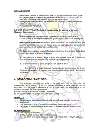 INCONVENIENTES

  -   A la hora de calificar, si existe buena relación entre los miembros de un grupo,
      esto puede generar que entre ellos mismos decidan la nota que se ponen, la
      cual, será probablemente superior a la que les corresponde.
  -   Pude generar conflictos entre los miembros de un grupo, cuando decidan las
      notas que se ponen.
  -   Poco desarrollo intelectual.

EJEMPLO DE ACTIVIDAD: Análisis del lanzamiento del balón a la portería
(Deporte: Balonmano).

  -   Objetivo didáctico: Conseguir que cada alumno se responsabilice de la
      función que se le ha asignado dentro del grupo en la consecución de la figura.

  -   Descripción de la tarea: El profesor explica la manera de lanzar el balón a la
      portería, siguiendo una serie de pasos, que, una vez adquiridos por parte del
      alumno, éste deberá realizarlos s eguidamente,:

       1.- Cada alumno desde un punto fijado por el profesor deberá correr botando el
       balón hasta llegar al área de la portería.

       2.- Una vez que el alumno llega al área, éste deberá saltar en posición de
       lanzamiento (previamente posición explicada por el profesor).

       3.- El alumno lanzará el balón, sin pisar y sin pasar el área.

             Por último, el profesor asignará funciones a los componentes del grupo
       (ejecutor, observador, anotador), que a continuación desarrollarán de manera
       autónoma.


3.- ENSEÑANZA RECÍPROCA.
       Los alumnos se observan entre sí la realización de los ejercicios: la
organización de la clase […] es por parejas, asignado a cada miembro un rol
específica. Uno va a ser el ejecutante y otro el observador. Se deben elegir pocos
puntos a observar: los más significativos.
Existen criterios de ejecución: correcto- incorrecto.
La observación debe ser guiada por una hoja de tareas.

VENT AJAS:
   - El compañero que está corrigiendo a la vez está aprendiendo. (desarrollo
      intelectual).
   - Hay un contacto directo entre los compañeros (desarrollo social).
   - Se trabaja la responsabilidad y la tolerancia a la vez. (desarrollo emocional)

INCONVENIENTES:
   - Que se pongan a hablar.
   - Si hay muchos ítems no da tiempo de evaluar.
   - Que los ítems aparezcan hechos y luego en la realidad no se hayan ejecutado.
 