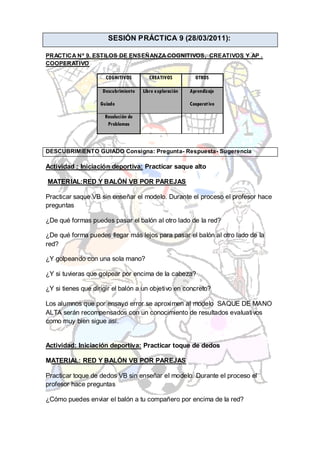 SESIÓN PRÁCTICA 9 (28/03/2011):

PRACTICA Nº 9. ESTILOS DE ENSEÑANZA COGNITIVOS, CREATIVOS Y AP .
COOPERATIVO

                     COGNITIVOS         CREATIVOS          OTROS

                    Descubrimiento   Libre exploración   Aprendizaje

                   Guiado                                Cooperativo

                     Resolución de
                      Problemas



DESCUBRIMIENTO GUIADO Consigna: Pregunta- Respuesta- Sugerencia

Actividad : Iniciación deportiva: Practicar saque alto

MATERIAL:RED Y BALÓN VB POR PAREJAS

Practicar saque VB sin enseñar el modelo. Durante el proceso el profesor hace
preguntas

¿De qué formas puedes pasar el balón al otro lado de la red?

¿De qué forma puedes llegar más lejos para pasar el balón al otro lado de la
red?

¿Y golpeando con una sola mano?

¿Y si tuvieras que golpear por encima de la cabeza?

¿Y si tienes que dirigir el balón a un objetivo en concreto?

Los alumnos que por ensayo error se aproximen al modelo SAQUE DE MANO
ALTA serán recompensados con un conocimiento de resultados evaluativos
como muy bien sigue así.


Actividad: Iniciación deportiva: Practicar toque de dedos

MATERIAL: RED Y BALÓN VB POR PAREJAS

Practicar toque de dedos VB sin enseñar el modelo. Durante el proceso el
profesor hace preguntas

¿Cómo puedes enviar el balón a tu compañero por encima de la red?
 