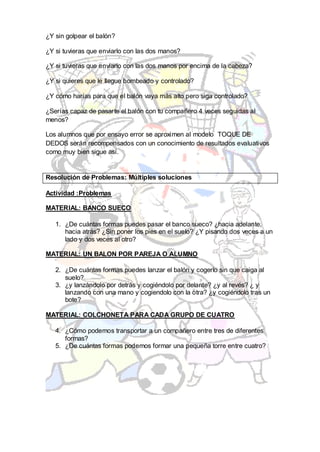 ¿Y sin golpear el balón?

¿Y si tuvieras que enviarlo con las dos manos?

¿Y si tuvieras que enviarlo con las dos manos por encima de la cabeza?

¿Y si quieres que le llegue bombeado y controlado?

¿Y cómo harías para que el balón vaya más alto pero siga controlado?

¿Serías capaz de pasarte el balón con tu compañero 4 veces seguidas al
menos?

Los alumnos que por ensayo error se aproximen al modelo TOQUE DE
DEDOS serán recompensados con un conocimiento de resultados evaluativos
como muy bien sigue así.


Resolución de Problemas: Múltiples soluciones

Actividad :Problemas

MATERIAL: BANCO SUECO

   1. ¿De cuántas formas puedes pasar el banco sueco? ¿hacia adelante,
      hacia atrás? ¿Sin poner los pies en el suelo? ¿Y pisando dos veces a un
      lado y dos veces al otro?

MATERIAL: UN BALON POR PAREJA O ALUMNO

   2. ¿De cuántas formas puedes lanzar el balón y cogerlo sin que caiga al
      suelo?
   3. ¿y lanzándolo por detrás y cogiéndolo por delante? ¿y al revés? ¿ y
      lanzando con una mano y cogiendolo con la otra? ¿y cogiéndolo tras un
      bote?

MATERIAL: COLCHONETA PARA CADA GRUPO DE CUATRO

   4. ¿Cómo podemos transportar a un compañero entre tres de diferentes
      formas?
   5. ¿De cuántas formas podemos formar una pequeña torre entre cuatro?
 